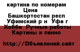 картина по номерам › Цена ­ 600 - Башкортостан респ., Уфимский р-н, Уфа г. Хобби. Ручные работы » Картины и панно   